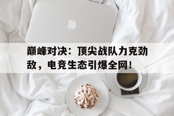 随机巅峰对决：顶尖战队力克劲敌，电竞生态引爆全网！